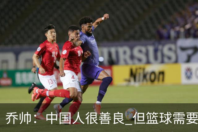 乔帅：中国人很善良 但篮球需要“坏”的一面